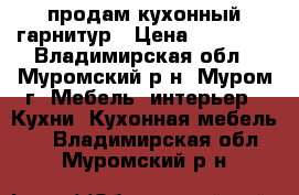 продам кухонный гарнитур › Цена ­ 15 000 - Владимирская обл., Муромский р-н, Муром г. Мебель, интерьер » Кухни. Кухонная мебель   . Владимирская обл.,Муромский р-н